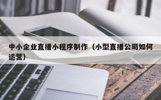德清中小企业直播小程序制作（小型直播公司如何运营）