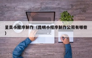 德清呈贡小程序制作（昆明小程序制作公司有哪些）
