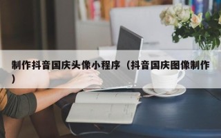 德清制作抖音国庆头像小程序（抖音国庆图像制作）