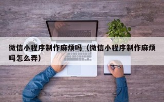 德清微信小程序制作麻烦吗（微信小程序制作麻烦吗怎么弄）