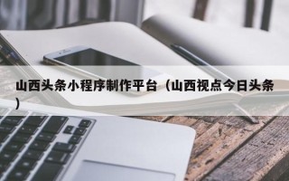 德清山西头条小程序制作平台（山西视点今日头条）
